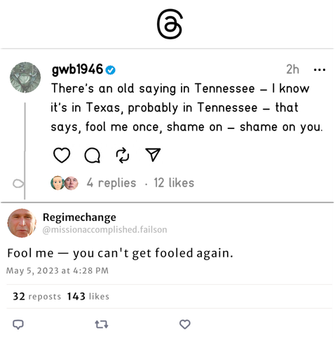 A pair of fake screenshots, one from Threads, the other from Bluesky. The top one is from a verified account called "gwb1946" whose avatar is George W Bush's flightsuit-clad crotch. The post reads, "There's an old saying in Tennessee - I know it's in Texas, probably in Tennessee - that says, fool me once, shame on - shame on you." The second post is from an account whose handle is "Regimechange," and whose userid is @missionaccomplished.failson. It reads "Fool me - you can't get fooled again."