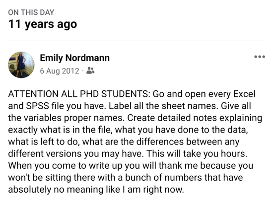 Facebook memory screenshot. Attention all PhD students. Go and open every exel and ssp file you have. Label all the sheet names. Give all the variables proper names. Create detailed notes explaining exactly what is in the file, what you have done to the data, what is left to do, what are the differences between any versions you have. This will take you hours. When you come to write uo you will tha k me because you wont be sitting there with a bunch of numbers thay have absolutely no meaning like I am right now.