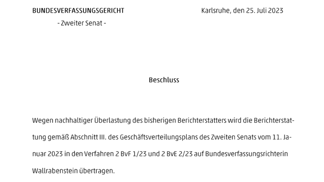 BUNDESVERFASSUNGSGERICHT
– Zweiter Senat – 

Karlsruhe, den 25. Juli 2023

Beschluss

Wegen nachhaltiger Überlastung des bisherigen Berichterstatters wird die Berichterstattung gemäß Abschnitt III. des Geschäftsverteilungsplans des Zweiten Senats vom 11. Januar 2023 in den Verfahren 2 BvF 1/23 und 2 BvE 2/23 auf Bundesverfassungsrichterin Wallrabenstein übertragen.