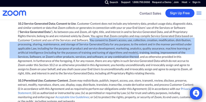 ZOOm Contact Sales — 10.2 Service Generated Data; Consent to Use. Customer Content does not include any telemetry data, product usage data, diagnostic data, and similar content or data that Zoom collects or generates in connection with your or your End Users’ use of the Services or Software (“Service Generated Data”). As between you and Zoom, all right, title, and interest in and to Service Generated Data, and all Proprietary Rights therein, belong to and are retained solely by Zoom. You agree that Zoom compiles and may compile Service Generated Data based on Customer Content and use of the Services and Software. You consent to Zoom’s access, use, collection, creation, modification, distribution, processing, sharing, maintenance, and storage of Service Generated Data for any purpose, to the extent and in the manner permitted under applicable Law, including for the purpose of product and service development, marketing, analytics, quality assurance, machine learning or artificial intelligence (including for the purposes of training and tuning of algorithms and models), training, testing, improvement of the Services, Software, or Zoom'’s other products, services, and software, or any combination thereof, and as otherwise provided in this Agreement. In furtherance of the foregoing, if, for any reason, there are any rights in such Service Generated Data which do not accrue to Zoom under this Section 10.2 or as otherwise provided in this Agreement, you hereby unconditionally