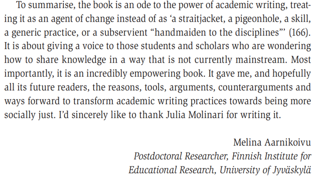 To summarise, the book is an ode to the power of academic writing, treating it as an agent of change instead of as ‘a straitjacket, a pigeonhole, a skill, 
a generic practice, or a subservient “handmaiden to the disciplines”’ (166). 
It is about giving a voice to those students and scholars who are wondering 
how to share knowledge in a way that is not currently mainstream. Most 
importantly, it is an incredibly empowering book. It gave me, and hopefully 
all its future readers, the reasons, tools, arguments, counterarguments and 
ways forward to transform academic writing practices towards being more 
socially just. I’d sincerely like to thank Julia Molinari for writing it.
Melina Aarnikoivu
Postdoctoral Researcher, Finnish Institute for 
Educational Research, University of Jyväskylä