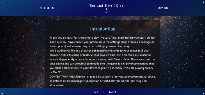 ID: a screenshot of a Twine game titled The Last Time I Died. The passage text is on a slightly transparent box over a space background, and the header and footer are dark blue gradients. The footer has back and next buttons. The header has a symbol to indicate that it can expand if clicked, as well as the title, a skull and crossbones icon, social media buttons/icons, and the settings, restart, save, and fullscreen buttons.

The current passage has a heading that reads "Introduction", and the text below it reads, "Thank you so much for choosing to play The Last Time I Died! Before you start, please make sure you have chosen your pronouns in the settings menu (it takes a passage or so to update) and adjusted any other settings you need to change.

SAVE WARNING: This is a browser-based game and saves to your browser. If your browser clears its cache or history, your saves will be lost. You can make unlimited saves independently of your browser by saving with Save to Disk. These are stored on your device and can be uploaded directly into the game. It is highly recommended that you make a manual save to your device regularly, especially if you are playing on iOS or MacOS.

CONTENT WARNING: Explicit language, discussion of physical/sexual/emotional abuse, depictions of blood and gore, discussion of self-harm and suicide, and drug and alcohol use."

There's more of this passage, but it is cut off by the footer, as the person taking the screenshot did not scroll all the way down.
