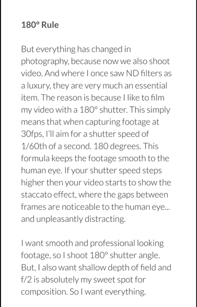 180° Rule

But everything has changed in photography, because now we also shoot video. And where I once saw ND filters as a luxury, they are very much an essential item. The reason is because I like to film my video with a 180° shutter. This simply means that when capturing footage at 30fps, I’ll aim for a shutter speed of 1/60th of a second. 180 degrees. This formula keeps the footage smooth to the human eye. If your shutter speed steps higher then your video starts to show the staccato effect, where the gaps between frames are noticeable to the human eye... and unpleasantly distracting.

I want smooth and professional looking footage, so I shoot 180° shutter angle. But, I also want shallow depth of field and f/2 is absolutely my sweet spot for composition. So I want everything.
