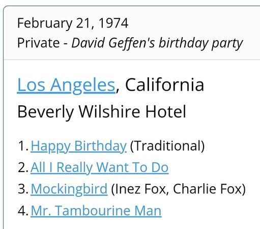 February 21, 1974
Private - David Geffen's birthday party
Los Angeles, California
Beverly Wilshire Hotel

1.	Happy Birthday (Traditional)
2.	All I Really Want To Do
3.	Mockingbird (Inez Fox, Charlie Fox)
4.	Mr. Tambourine Man