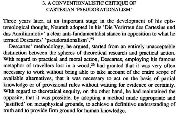 Screenshot from:
Zolo, Danilo. Reflexive epistemology: The philosophical legacy of Otto Neurath.
3. A CONVENTIONALISTIC CRITIQUE OF CARTESIAN 'PSEUDORATIONALISM'
Three years later, at an important stage in the development of his epistemological thought, Neurath adopted in his 'Die Verirrten des Cartesius und das Auxiliarmotiv' a clear anti-fundamentalist stance in opposition to what he termed Descartes' 'pseudorationalism'.
Descartes' methodology, he argued, started from an entirely unacceptable distinction between the spheres of theoretical research and practical action. With regard to practical and moral action, Descartes, employing his famous metaphor of travellers lost in a wood,26 had granted that it was very often necessary to work without being able to take account of the entire scope of available alternatives, that it was necessary to act on the basis of partial knowledge or of provisional rules without waiting for evidence or certainty. With regard to theoretical enquiry, on the other hand, he had maintained the opposite, that it was possible, by adopting a method made appropriate and 'justified' on metaphysical grounds, to achieve a definitive understanding of truth and to provide firm ground for human knowledge.