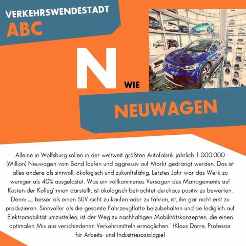 N wie Neuwagen

Alleine in Wolfsburg sollen in der weltweit größten Autofabrik jährlich 1.000.000 (Million) Neuwägen vom Band laufen und aggressiv auf Markt gedrängt werden. Das ist alles andere als sinnvoll, ökologisch und zukunftsfähig. Letztes Jahr war das Werk zu weniger als 40% ausgelastet. Was ein vollkommenes Versagen des Managements auf Kosten der Kolleg*innen darstellt, ist ökologisch betrachtet durchaus positiv zu bewerten. Denn: „… besser als einen SUV nicht zu kaufen oder zu fahren, ist, ihn gar nicht erst zu produzieren. Sinnvoller als die gesamte Fahrzeugflotte beizubehalten und sie lediglich auf Elektromobilität umzustellen, ist der Weg zu nachhaltigen Mobilitätskonzepten, die einen optimalen Mix aus verschiedenen Verkehrsmitteln ermöglichen." (Klaus Dörre, Professor für Arbeits- und Industriesoziologie)