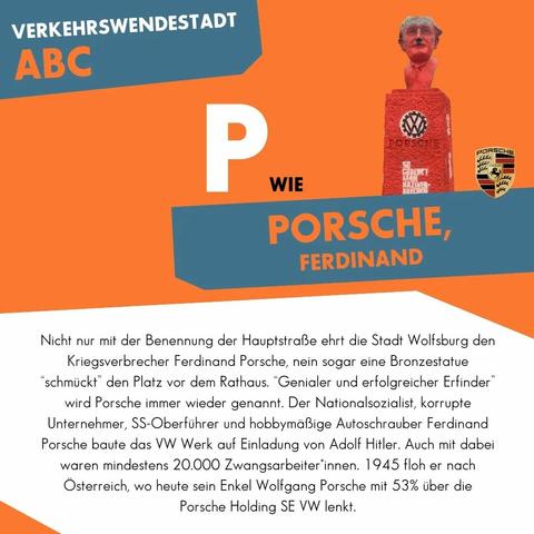 P wie Porsche, Ferdinand

Nicht nur mit der Benennung der Hauptstraße ehrt die Stadt Wolfsburg den Kriegsverbrecher Ferdinand Porsche, nein sogar eine Bronzestatue “schmückt” den Platz vor dem Rathaus. “Genialer und erfolgreicher Erfinder” wird Porsche immer wieder genannt. Der Nationalsozialist, korrupte Unternehmer, SS-Oberführer und hobbymäßige Autoschrauber Ferdinand Porsche baute das VW Werk auf Einladung von Adolf Hitler. Auch mit dabei waren mindestens 20.000 Zwangsarbeiter*innen. 1945 floh er nach Österreich, wo heute sein Enkel Wolfgang Porsche mit 53% über die Porsche Holding SE VW lenkt.
