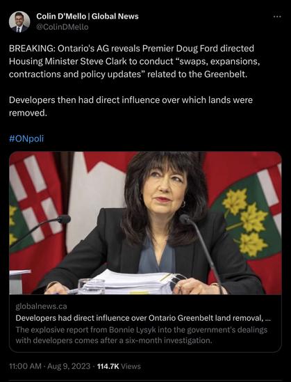 Tweet: Colin D'Mello | Global News @ColinDMello 

BREAKING: Ontario's AG reveals Premier Doug Ford directed Housing Minister Steve Clark to conduct “swaps, expansions, contractions and policy updates” related to the Greenbelt. Developers then had direct influence over which lands were removed. #ONpoli 

Developers had direct influence over Ontario Greenbelt land removal, ... The explosive report from Bonnie Lysyk into the government's dealings with developers comes after a six-month investigation. 

11:00 AM - Aug 9, 2023