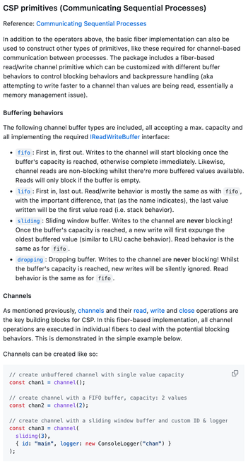 Excerpt from readme:

"CSP primitives (Communicating Sequential Processes)

In addition to the operators above, the basic fiber implementation can also be used to construct other types of primitives, like these required for channel-based communication between processes. The package includes a fiber-based read/write channel primitive which can be customized with different buffer behaviors to control blocking behaviors and backpressure handling (aka attempting to write faster to a channel than values are being read, essentially a memory management issue).
Buffering behaviors

The following channel buffer types are included, all accepting a max. capacity and all implementing the required IReadWriteBuffer interface:

fifo: First in, first out. Writes to the channel will start blocking once the buffer's capacity is reached, otherwise complete immediately. Likewise, channel reads are non-blocking whilst there're more buffered values available. Reads will only block if the buffer is empty.

lifo: First in, last out. Read/write behavior is mostly the same as with fifo, with the important difference, that (as the name indicates), the last value written will be the first value read (i.e. stack behavior).

sliding: Sliding window buffer. Writes to the channel are never blocking! Once the buffer's capacity is reached, a new write will first expunge the oldest buffered value (similar to LRU cache behavior). Read behavior is the same as for fifo.
..."