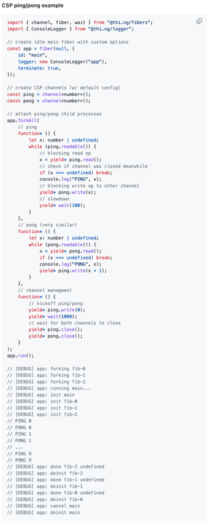 TypeScript source code (ping/pong example):

import { channel, fiber, wait } from "@thi.ng/fibers";
import { ConsoleLogger } from "@thi.ng/logger";

// create idle main fiber with custom options
const app = fiber(null, {
    id: "main",
    logger: new ConsoleLogger("app"),
    terminate: true,
});

// create CSP channels (w/ default config)
const ping = channel<number>();
const pong = channel<number>();

// attach ping/pong child processes
app.forkAll(
    // ping
    function* () {
        let x: number | undefined;
        while (ping.readable()) {
            // blocking read op
            x = yield* ping.read();
            // check if channel was closed meanwhile
            if (x === undefined) break;
            console.log("PING", x);
            // blocking write op to other channel
            yield* pong.write(x);
            // slowdown
            yield* wait(100);
        }
    },
    // pong (very similar)
    function* () {
        let x: number | undefined;
        while (pong.readable()) {
            x = yield* pong.read();
            if (x === undefined) break;
            console.log("PONG", x);
            yield* ping.write(x + 1);
        }
    },
    // channel managment
    function* () {
        // kickoff ping/pong
        yield* ping.write(0);
        yield* wait(1000);
        // wait for both channels to close
        yield* ping.close();
        yield* pong.close();
    }
);
app.run();