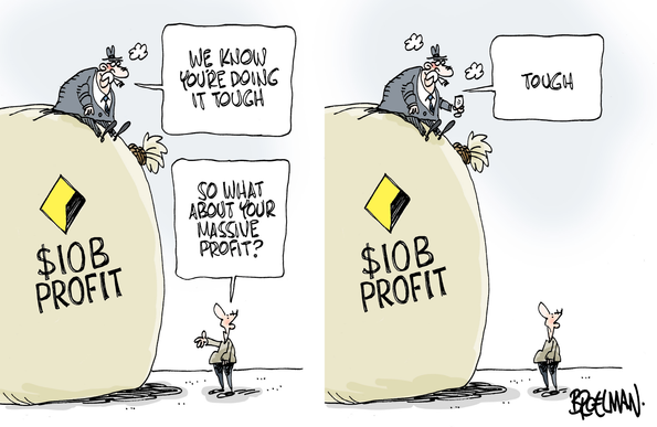 Pane 1: A fat ugly capitalist is shown sitting on a huge [Commonwealth Bank logo] [$10B PROFIT] bag 5 metres high, a puff above. He says to an ordinary bloke down below: "WE KNOW YOU'RE DOING IT TOUGH"
Bloke replies: "SO WHAT ABOUT YOUR MASSIVE PROFIT?"
PANE 2: 
The capitalist (two puffs) is having a glass of shampers; says to bloke:
"TOUGH"