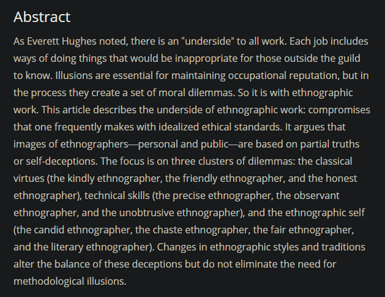 Abstract: As Everett Hughes noted, there is an “underside” to all work. Each job includes ways of doing things that would be inappropriate for those outside the guild to know. Illusions are essential for maintaining occupational reputation, but in the process they create a set of moral dilemmas. So it is with ethnographic work. This article describes the underside of ethnographic work: compromises that one frequently makes with idealized ethical standards. It argues that images of ethnographers—personal and public—are based on partial truths or self-deceptions. The focus is on three clusters of dilemmas: the classical virtues (the kindly ethnographer, the friendly ethnographer, and the honest ethnographer), technical skills (the precise ethnographer, the observant ethnographer, and the unobtrusive ethnographer), and the ethnographic self (the candid ethnographer, the chaste ethnographer, the fair ethnographer, and the literary ethnographer). Changes in ethnographic styles and traditions alter the balance of these deceptions but do not eliminate the need for methodological illusions.