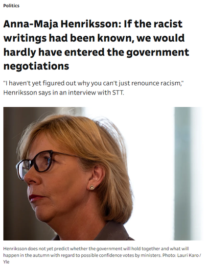 Screen cap from yle.fi news

Politics Anna-Maja Henriksson: If the racist writings had been known, we would hardly have entered the government negotiations "I haven't yet figured out why you can't just renounce racism," Henriksson says in an interview with STT.

4 . Henriksson does not yet predict whether the government will hold together and what will happen in the autumn with regard to possible confidence votes by ministers. Photo: Lauri Karo Yle