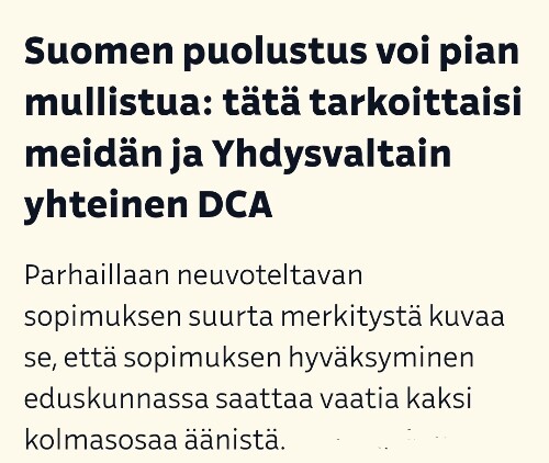 Suomen puolustus voi pian mullistua: tätä tarkoittaisi meidän ja Yhdysvaltain yhteinen DCA

Parhaillaan neuvoteltavan sopimuksen suurta merkitystä kuvaa se, että sopimuksen hyväksyminen eduskunnassa saattaa vaatia kaksi kolmasosaa äänistä. - Otsikkokuvakaappaus YLEn uutisesta 10.8.2023.