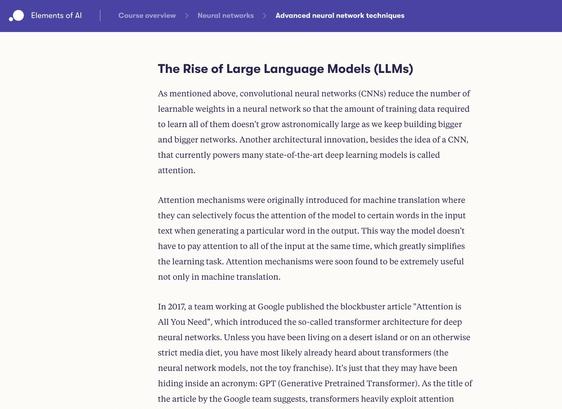 A screenshot from the course reading:

Elements of AI
Course overview
Neural networks
Advanced neural network techniques
Menu

The Rise of Large Language Models (LLMs)

As mentioned above, convolutional neural networks (CNNs) reduce the number of learnable weights in a neural network so that the amount of training data required to learn all of them doesn't grow astronomically large as we keep building bigger and bigger networks. Another architectural innovation, besides the idea of a CNN, that currently powers many state-of-the-art deep learning models is called attention.

Attention mechanisms were originally introduced for machine translation where they can selectively focus the attention of the model to certain words in the input text when generating a particular word in the output. This way the model doesn't have to pay attention to all of the input at the same time, which greatly simplifies the learning task. Attention mechanisms were soon found to be extremely useful not only in machine translation.

[continued...]