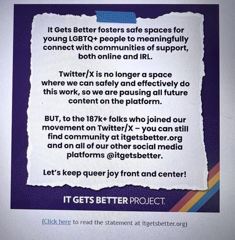 An email announcement from the It Gets Better Project that reads: It Gets Better fosters safe spaces for young LGBTQ+ people to meaningfully connect with communities of support, both online and IRL. Twitter/X is no longer a space where we can safely and effectively do this work, so we are pausing all future content on the platform. 

But, to the 187k+ folks who joined our movement on Twitter/X - you can still find community at itgetsbetter.org and on all our other social media platforms @itgetsbetter. Let’s keep queer joy front and center.
