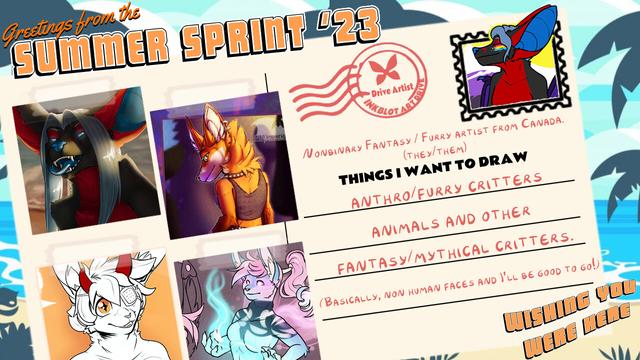 A graphic showing a drawn beach in the baground, and a postcard close up that says "Greetings from the summer sprint '23" with 4 examples of my artwork on the left, sketches, inks and full render to show my range, and then a "stamp" on the top right with my character Temrin on it. Other text reads "Drive Artist: Inkblot Art Drive" "Nonbinary Fantasy/Furry artist from Canada (they/them)" "Things I want to draw: Anthro/furry critters, animals and other fantasy/mythical critters." "(basically, non human faces and i'll be good to go!" Bottom of the postcard reads "Wishing you were here"