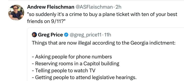 Screenshot of post by Andrew Fleischman (‘@ASFleischman’ on the platform, X). The post says “so suddenly it’s a crime to buy a plane ticket with ten of your best friends on 9/11?” 

  This is accompanied by a re-post from Greg Price (‘@greg_price11’ on the platform, X). Price’s original post reads: “Things that are now illegal according to the Georgia indictment:  - Asking people for phone numbers
- Reserving rooms in a a Capitol building
- Telling people to watch TV
- Getting people to attend legislative hearings”