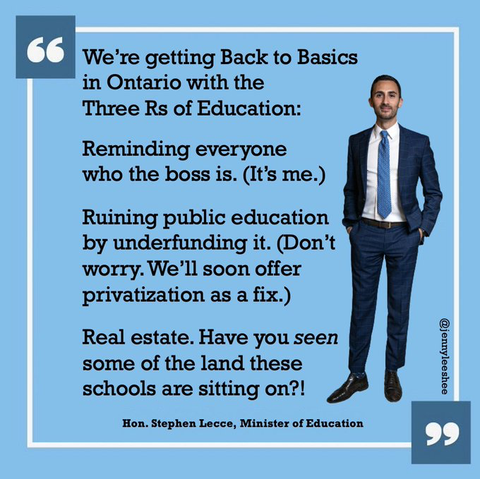 Credit: the amazing @jennyleeshee

We're getting back to basics in Ontario with the three R's of Education.

Reminding everyone who the boss is. (It's me)

Ruining public education by underfunding it. (Don't worry. We'll soon offer privatization as a fix.)

Real Estate.  Have you seen some of the land these schools are sitting on??