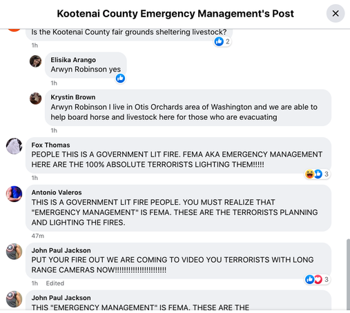 comment section of Kootenai County Emergency Managment's Post.

lots of all caps conspiracy comments such as:

PEOPLE THIS IS A GOVERNMENT LIT FIRE. FEMA AKA EMERGENCY MANAGEMENT HERE ARE THE 100% ABSOLUTE TERRORISTS LIGHTING THEM!!!!!

THIS IS A GOVERNMENT LIT FIRE PEOPLE. YOU MUST REALIZE THAT "EMERGENCY MANAGEMENT" IS FEMA. THESE ARE THE TERRORISTS PLANNING AND LIGHTING THE FIRES.

PUT YOUR FIRE OUT WE ARE COMING TO VIDEO YOU TERRORISTS WITH LONG RANGE CAMERAS NOW!!!!!!!!!!!!!!!!!!!!!!!