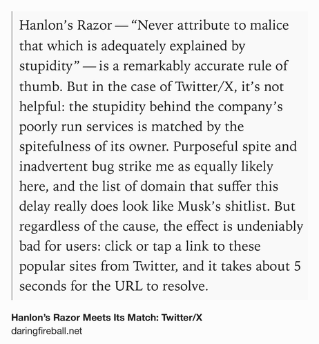 Text Shot: Hanlon’s Razor — “Never attribute to malice that which is adequately explained by stupidity” — is a remarkably accurate rule of thumb. But in the case of Twitter/X, it’s not helpful: the stupidity behind the company’s poorly run services is matched by the spitefulness of its owner. Purposeful spite and inadvertent bug strike me as equally likely here, and the list of domain that suffer this delay really does look like Musk’s shitlist. But regardless of the cause, the effect is undeniably bad for users: click or tap a link to these popular sites from Twitter, and it takes about 5 seconds for the URL to resolve.
