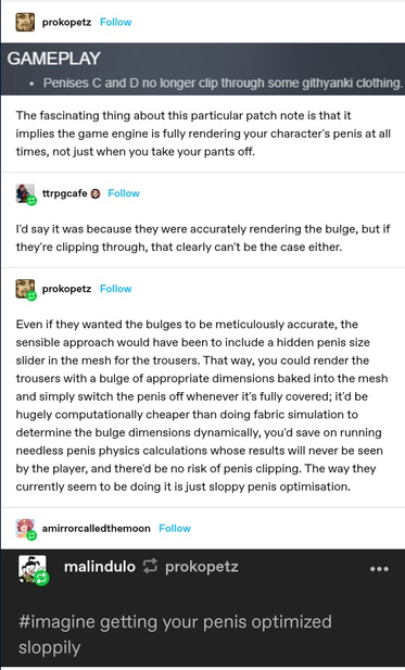 Chat thread on GAMEPLAY

Subject: Penises C and D no longer clip through some githyanki clothing.

The fascinating thing about this particular patch note is that it implies the game engine is fully rendering your character's penis at all times, not just when you take your pants off.

Reply from trpgcafe 

I'd say it was because they were accurately rendering the bulge, but if they're clipping through, that clearly can't be the case either.

Reply from prokopetz

Even if they wanted the bulges to be meticulously accurate, the sensible approach would have been to include a hidden penis size slider in the mesh for the trousers. That way, you could render the trousers with a bulge of appropriate dimensions baked into the mesh and simply switch the penis off whenever it's fully covered; it'd be hugely computationally cheaper than doing fabric simulation to
determine the bulge dimensions dynamically, you'd save on running needless penis physics calculations whose results will never be seen by the player, and there'd be no risk of penis clipping. The way they currently seem to be doing it is just sloppy penis optimisation.

Reply from amirrorcalledthemoon

imagine getting your penis optimized sloppily