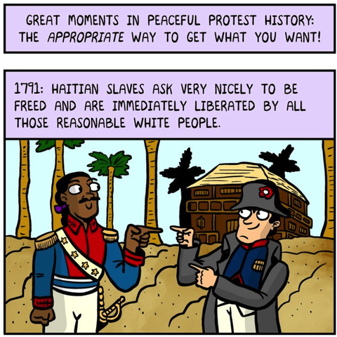 Great moment in peaceful protest history: The appropriate way to get what you want!

1791: Hatian slaves ask very nicely to be freed and are immediately liberated by all those reasonable white people. 

A cartoon Governor General François-Dominique Toussaint Louverture makes finger guns playfully at a French army officer.