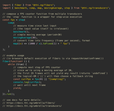 import { fiber } from "@thi.ng/fibers";
import { benchmark, comp, map, movingAverage, step } from "@thi.ng/transducers";

// compose a FPS counter function from multiple transducers
// the `step` function is a wrapper for step-wise execution
const fps = step(
    comp(
        // measure time since last input
        // (the input value itself is irrelevant)
        benchmark(),
        // simple moving average (period=30)
        movingAverage(30),
        // convert time into frequency (frame per second), format
        map((x) => (1000 / x).toFixed(1) + " fps")
    )
);

// example usage
// (in browsers default execution of fibers is via requestAnimationFrame())
fiber(function* () {
    while (true) {
        // compute next step of FPS counter
        // since we're using a moving average of 30,
        // the first 29 frames will not yield any result (returns `undefined`)
        // the logical-OR (`||`) will then choose a fallback string
        const currFps = fps(0) || "[sampling]";
        console.log(currFps);
        // wait until next frame
        yield;
    }
}).run();

// see docs for more details:
// https://docs.thi.ng/umbrella/fibers/
// https://docs.thi.ng/umbrella/transducers/