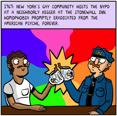 1969: NYC's gay community hosts the NYPD at a neighborly kegger at the Stonewall Inn. Homophobia promptly eradicated from the American psyche, forever. 

A man in a tee-shirt with a mustache clanks mug with a cop with a mustache causing a pinwheel of rainbows to explode around them.