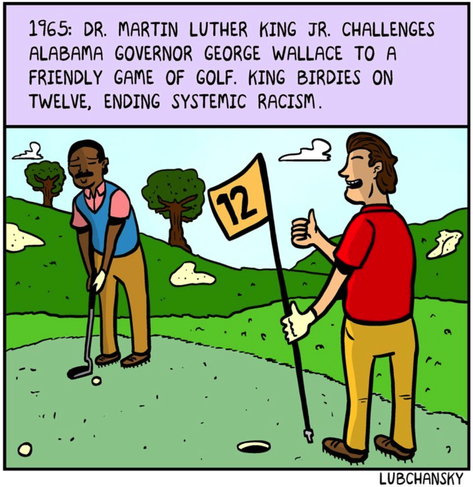 1965: Dr. Martin Luther King Jr. challenges Alabama governor George Wallace to a friendly game of golf. Kind birdies on 12, ending systemic racism.

A smiling Dr. King in a sweater vest is teeing up to putt. Wallace holds the flag for him, giving a thumbs up.