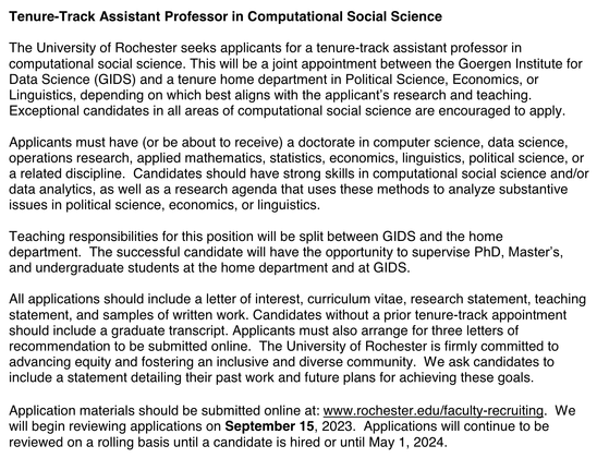 Tenure-Track Assistant Professor in Computational Social Science

The University of Rochester seeks applicants for a tenure-track assistant professor in computational social science. This will be a joint appointment between the Goergen Institute for Data Science (GIDS) and a tenure home department in Political Science, Economics, or Linguistics, depending on which best aligns with the applicant’s research and teaching. Exceptional candidates in all areas of computational social science are encouraged to apply. Applicants must have (or be about to receive) a doctorate in computer science, data science, operations research, applied mathematics, statistics, economics, linguistics, political science, or a related discipline. Candidates should have strong skills in computational social science and/or data analytics, as well as a research agenda that uses these methods to analyze substantive issues in political science, economics, or linguistics.

Teaching responsibilities for this position will be split between GIDS and the home department. The successful candidate will have the opportunity to supervise PhD, Master’s, and undergraduate students at the home department and at GIDS.
