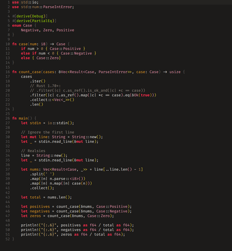 Code:

use std::io;
use std::num::ParseIntError;

#[derive(Debug)]
#[derive(PartialEq)]
enum Case {
	Negative, Zero, Positive
}

fn case(num: i8) -> Case {
	if num > 0 { Case::Positive }
	else if num < 0 { Case::Negative }
	else { Case::Zero}
}

fn count_case(cases: &Vec<Result<Case, ParseIntError>>, case: Case) -> usize {
	cases
		.iter()
		// Rust 1.70+:
		// .filter(|c| c.as_ref().is_ok_and(|c| *c == case))
		.filter(|c| c.as_ref().map(|c| *c == case).eq(&Ok(true)))
		.collect::<Vec<_>>()
		.len()
}

fn main() {
	let stdin = io::stdin();

	// Ignore the first line
	let mut line: String = String::new();
	let _ = stdin.read_line(&mut line);

	// Realsies
	line = String::new();
	let _ = stdin.read_line(&mut line);

	let nums: Vec<Result<Case, _>> = line[..line.len() - 1]
		.split(' ')
		.map(|n| n.parse::<i8>())
		.map(|n| n.map(|n| case(n)))
		.collect();

	let total = nums.len();

	let positives = count_case(&nums, Case::Positive);
	let negatives = count_case(&nums, Case::Negative);
	let zeros = count_case(&nums, Case::Zero);

	println!("{:.6}", positives as f64 / total as f64);
	println!("{:.6}", negatives as f64 / total as f64);
	println!("{:.6}", zeros as f64 / total as f64);
}