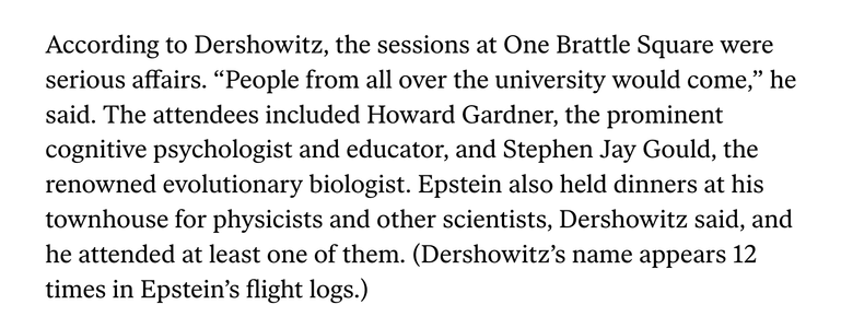 According to Dershowitz, the sessions at One Brattle Square were serious affairs. “People from all over the university would come,” he said. The attendees included Howard Gardner, the prominent cognitive psychologist and educator, and Stephen Jay Gould, the renowned evolutionary biologist. Epstein also held dinners at his townhouse for physicists and other scientists, Dershowitz said, and he attended at least one of them. (Dershowitz’s name appears 12 times in Epstein’s flight logs.)