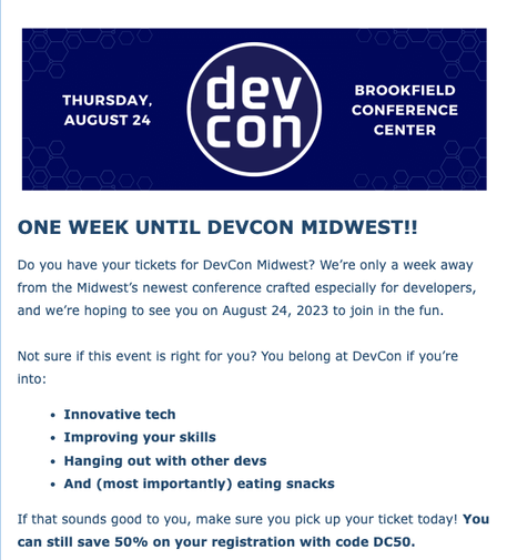 ONE WEEK UNTIL DEVCON MIDWEST!!

Do you have your tickets for DevCon Midwest? We’re only a week away from the Midwest’s newest conference crafted especially for developers, and we’re hoping to see you on August 24, 2023 to join in the fun.

Not sure if this event is right for you? You belong at DevCon if you’re into:

Innovative tech
Improving your skills
Hanging out with other devs
And (most importantly) eating snacks

If that sounds good to you, make sure you pick up your ticket today! You can still save 50% on your registration with code DC50.