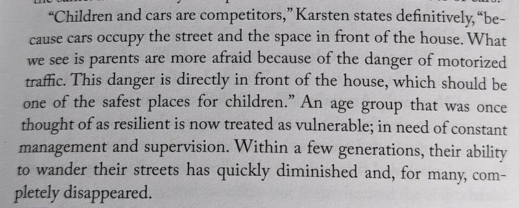 a book paragraph:

"Children and cars are competitors," Karsten states definitively, "because cars occupy the street and the space in front of the house. What we see is parents are more afraid because of the danger of motorized traffic. This danger is directly in front of the house, which should be one of the safest places for children." An age group that was once thought of as resilient is now treated as vulnerable; in need of constant management and supervision. Within a few generations, their ability to wander their streets has quickly diminished and, for many, com- pletely disappeared.