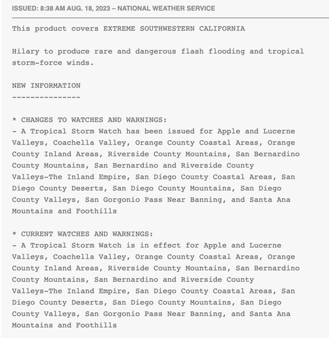 ISSUED: 8:38 AM AUG. 18, 2023 – NATIONAL WEATHER SERVICE
This product covers EXTREME SOUTHWESTERN CALIFORNIA

Hilary to produce rare and dangerous flash flooding and tropical
storm-force winds.

NEW INFORMATION
---------------

* CHANGES TO WATCHES AND WARNINGS:
- A Tropical Storm Watch has been issued for Apple and Lucerne
Valleys, Coachella Valley, Orange County Coastal Areas, Orange
County Inland Areas, Riverside County Mountains, San Bernardino
County Mountains, San Bernardino and Riverside County
Valleys-The Inland Empire, San Diego County Coastal Areas, San
Diego County Deserts, San Diego County Mountains, San Diego
County Valleys, San Gorgonio Pass Near Banning, and Santa Ana
Mountains and Foothills

* CURRENT WATCHES AND WARNINGS:
- A Tropical Storm Watch is in effect for Apple and Lucerne
Valleys, Coachella Valley, Orange County Coastal Areas, Orange
County Inland Areas, Riverside County Mountains, San Bernardino
County Mountains, San Bernardino and Riverside County
Valleys-The Inland Empire, San Diego County Coastal Areas, San
Diego County Deserts, San Diego County Mountains, San Diego
County Valleys, San Gorgonio Pass Near Banning, and Santa Ana
Mountains and Foothills

* STORM INFORMATION:
- About 1130 miles south-southeast of San Mateo Point CA or about
1070 miles south-southeast of Mouth of Tijuana River CA
- 17.9N 111.4W
- Storm Intensity 145 mph
- Movement Northwest or 305 degrees at 10 mph