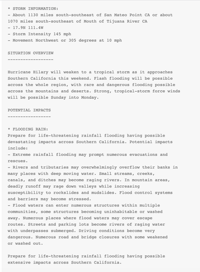 SITUATION OVERVIEW
------------------

Hurricane Hilary will weaken to a tropical storm as it approaches
Southern California this weekend. Flash flooding will be possible
across the whole region, with rare and dangerous flooding possible
across the mountains and deserts. Strong, tropical-storm force winds
will be possible Sunday into Monday.

POTENTIAL IMPACTS
-----------------

* FLOODING RAIN:
Prepare for life-threatening rainfall flooding having possible
devastating impacts across Southern California. Potential impacts
include:
- Extreme rainfall flooding may prompt numerous evacuations and
rescues.
- Rivers and tributaries may overwhelmingly overflow their banks in
many places with deep moving water. Small streams, creeks,
canals, and ditches may become raging rivers. In mountain areas,
deadly runoff may rage down valleys while increasing
susceptibility to rockslides and mudslides. Flood control systems
and barriers may become stressed.
- Flood waters can enter numerous structures within multiple
communities, some structures becoming uninhabitable or washed
away. Numerous places where flood waters may cover escape
routes. Streets and parking lots become rivers of raging water
with underpasses submerged. Driving conditions become very
dangerous. Numerous road and bridge closures with some weakened
or washed out.

Prepare for life-threatening rainfall flooding having possible
extensive impacts across Southern California.