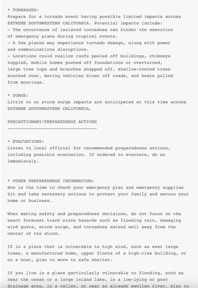 * TORNADOES:
Prepare for a tornado event having possible limited impacts across
EXTREME SOUTHWESTERN CALIFORNIA. Potential impacts include:
- The occurrence of isolated tornadoes can hinder the execution
of emergency plans during tropical events.
- A few places may experience tornado damage, along with power
and communications disruptions.
- Locations could realize roofs peeled off buildings, chimneys
toppled, mobile homes pushed off foundations or overturned,
large tree tops and branches snapped off, shallow-rooted trees
knocked over, moving vehicles blown off roads, and boats pulled
from moorings.

* SURGE:
Little to no storm surge impacts are anticipated at this time across
EXTREME SOUTHWESTERN CALIFORNIA.

PRECAUTIONARY/PREPAREDNESS ACTIONS
----------------------------------

* EVACUATIONS:
Listen to local official for recommended preparedness actions,
including possible evacuation. If ordered to evacuate, do so
immediately.


* OTHER PREPAREDNESS INFORMATION:
Now is the time to check your emergency plan and emergency supplies
kit and take necessary actions to protect your family and secure your
home or business.

When making safety and preparedness decisions, do not focus on the
exact forecast track since hazards such as flooding rain, damaging
wind gusts, storm surge, and tornadoes extend well away from the
center of the storm.

If in a place that is vulnerable to high wind, such as near large
trees, a manufactured home, upper floors of a high-rise building, or
on a