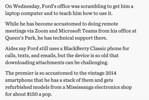 Details from the 2020/21pandemic lockdown and how the govt adjusted including details on communication devices:   The Premier is so accustomed to a vintage 2014 smartphone that he has a stack of them and gets refurbished models from a Mississauga electronics shop for about $150 a pop