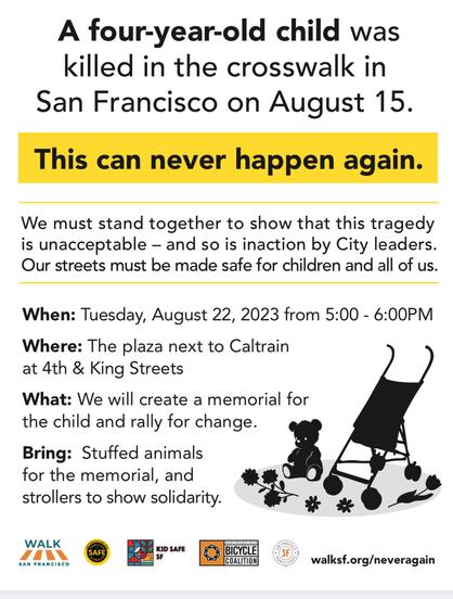 A four-year-old child was killed in the crosswalk in San Francisco on August 15.
 This can never happen again.
We must stand together to show that this tragedy is unacceptable – and so is inaction by City leaders. Our streets must be made safe for children and all of us.
When: Tuesday, August 22, 2023 from 5:00 - 6:00PM Where: The plaza next to Caltrain
at 4th & King Streets
What: We will create a memorial for the child and rally for change.
Bring: Stuffed animals for the memorial, and strollers to show solidarity.