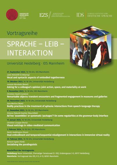 UNIVERSITAT EUROPAISCHES LEIBNIZ-INSTITUT FUR i EZS // SPRACHWISSENSCHAFTEN IDS DEUTSCHE SPRACHE SEIT 1386 

Universitat Heidelberg - IDS Mannheim
21. September 2023, 16-18 Uhr, IDS Mannheim: Leelo Keevallik (Linköping): Vocal and syntactic aspects of embodied togetherness 
19. Oktober 2023, 16-18 Uhr, Universitat Heidelberg: Lorenza Mondada (Basel): Asking for a colleague’s opinion: joint action, space, and materiality at work 
9. November 2023, 16-18 Uhr, IDS Mannheim: Christian Heath (London): Remarkable objects: transient encounters and fragmented engagement in museums and galleries 
30. November 2023, 16-18 Uhr, Universitat Heidelberg: Sara Merlino (Rom): Bodily practices in the treatment of aphasia: interactions from speech-language therapy 
21. Dezember 2023, 16-18 Uhr, IDS Mannheim: Simona Pekarek Doehler (Neuchâtel): Ad hoc ‘assemblies’ or systematic ‘packages’? On some regularities at the grammar-body interface 
11. Januar 2024, 16-18 Uhr, Universitat Heidelberg: Christian Licoppe (Paris): Visual noticings in video-mediated communication 1. Februar 2024, 
16-18 Uhr, IDS Mannheim: Pentti Haddington (Oulu): Dual embodiment and temporal/sequential misalignment in interactions in immersive virtual reality 
22. Februar 2024, 16-18 Uhr, Universitat Heidelberg: Richard Ogden (York): Socialising the paralinguistic