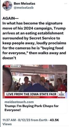 AGAIN— In what has become the signature ‘move of his 2024 campaign, Trump arrives at an eating establishment. surrounded by Secret Service to keep people away, loudly proclaims for the cameras he is "buying food for everyone, then walks away and doesn’t.
LIVE FROM THE IOWA STATE FAIR ‘meidastouch.com Trump: 'I'm Buying Pork Chops for Everyone!