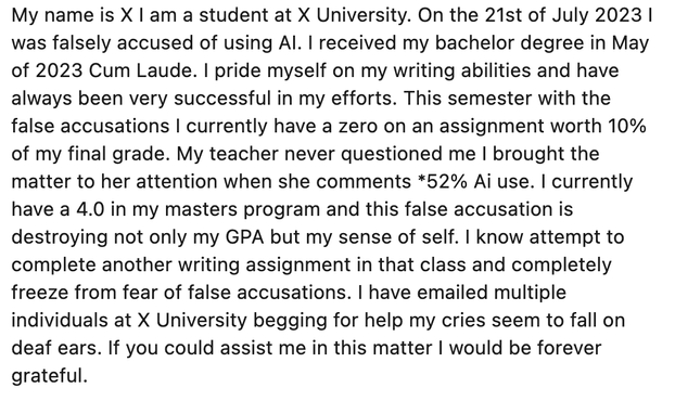 My name is X I am a student at X. On the 21st of July 2023 I was falsely accused of using AI. I received my bachelor degree in May of 2023 Cum Laude. I pride myself on my writing abilities and have always been very successful in my efforts. This semester with the false accusations I currently have a zero on an assignment worth 10% of my final grade. My teacher never questioned me I brought the matter to her attention when she comments *52% Ai use. I currently have a 4.0 in my masters program and this false accusation is destroying not only my GPA but my sense of self. I know attempt to complete another writing assignment in that class and completely freeze from fear of false accusations. I have emailed multiple individuals at Liberty University begging for help my cries seem to fall on deaf ears. If you could assist me in this matter I would be forever grateful.