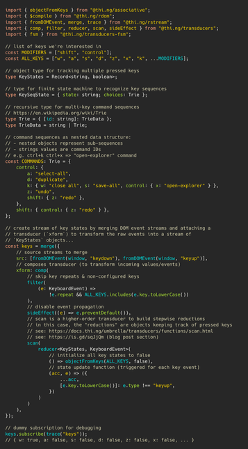 TypeScript source code (part 1):

import { objectFromKeys } from "@thi.ng/associative";
import { $compile } from "@thi.ng/rdom";
import { fromDOMEvent, merge, trace } from "@thi.ng/rstream";
import { comp, filter, reducer, scan, sideEffect } from "@thi.ng/transducers";
import { fsm } from "@thi.ng/transducers-fsm";

// list of keys we're interested in
const MODIFIERS = ["shift", "control"];
const ALL_KEYS = ["w", "a", "s", "d", "z", "x", "k", ...MODIFIERS];

// object type for tracking multiple pressed keys
type KeyStates = Record<string, boolean>;

// type for finite state machine to recognize key sequences
type KeySeqState = { state: string; choices: Trie };

// recursive type for multi-key command sequences
// https://en.wikipedia.org/wiki/Trie
type Trie = { [id: string]: TrieData };
type TrieData = string | Trie;

// command sequences as nested data structure:
// - nested objects represent sub-sequences
// - strings values are command IDs
// e.g. ctrl+k ctrl+x => "open-explorer" command
const COMMANDS: Trie = {
	control: {
		a: "select-all",
		d: "duplicate",
		k: { w: "close all", s: "save-all", control: { x: "open-explorer" } },
		z: "undo",
		shift: { z: "redo" },
	},
	shift: { control: { z: "redo" } },
};

// create stream of key states by merging DOM event streams and attaching a
// transducer (`xform`) to transform the raw events into a stream of
// `KeyStates` objects...