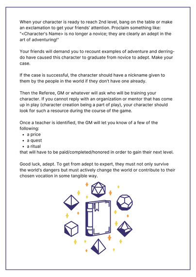 When your character is ready to reach 2nd level, bang on the table or make an exclamation to get your friends' attention. Proclaim something like: 
"<Character's Name> is no longer a novice; they are clearly an adept in the art of adventuring!"

Your friends will demand you to recount examples of adventure and derring-do have caused this character to graduate from novice to adept. Make your case.

If the case is successful, the character should have a nickname given to them by the people in the world if they don't have one already.

Then the Referee, GM or whatever will ask who will be training your character. If you cannot reply with an organization or mentor that has come up in play (character creation being a part of play), your character should look for such a resource during the course of the game.

Once a teacher is identified, the GM will let you know of a few of the following:
a price
a quest
a ritual
that will have to be paid/completed/honored in order to gain their next level.

Good luck, adept. To get from adept to expert, they must not only survive the world's dangers but must actively change the world or contribute to their chosen vocation in some tangible way.

IMAGE: a book surrounded by polyhedral dice with little icons of twinkling and shimmering