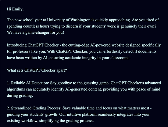 Hi Emily,

The new school year at University of Washington is quickly approaching. Are you tired of spending countless hours trying to discern if your students' work is genuinely their own? We have a game-changer for you!

Introducing ChatGPT Checker - the cutting-edge AI-powered website designed specifically for professors like you. With ChatGPT Checker, you can effortlessly detect if documents have been written by AI, ensuring academic integrity in your classrooms.

What sets ChatGPT Checker apart?

1. Reliable AI Detection: Say goodbye to the guessing game. ChatGPT Checker's advanced algorithms can accurately identify AI-generated content, providing you with peace of mind during grading.

2. Streamlined Grading Process: Save valuable time and focus on what matters most - guiding your students' growth. Our intuitive platform seamlessly integrates into your existing workflow, simplifying the grading process.