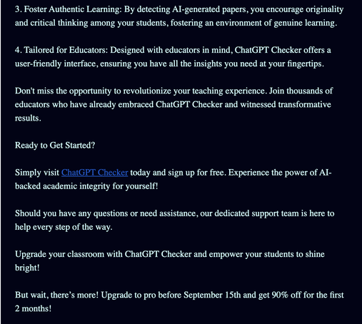 3. Foster Authentic Learning: By detecting AI-generated papers, you encourage originality and critical thinking among your students, fostering an environment of genuine learning.

4. Tailored for Educators: Designed with educators in mind, ChatGPT Checker offers a user-friendly interface, ensuring you have all the insights you need at your fingertips.

Don't miss the opportunity to revolutionize your teaching experience. Join thousands of educators who have already embraced ChatGPT Checker and witnessed transformative results.

Ready to Get Started?

Simply visit ChatGPT Checker today and sign up for free. Experience the power of AI-backed academic integrity for yourself!

Should you have any questions or need assistance, our dedicated support team is here to help every step of the way.

Upgrade your classroom with ChatGPT Checker and empower your students to shine bright!

But wait, there’s more! Upgrade to pro before September 15th and get 90% off for the first 2 months!