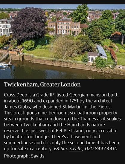 A screenshot of a real estate listing for a UK mansion. The text says, “Twickenham, Greater London Cross Deep is a Grade II*-listed Georgian mansion built in about 1690 and expanded in 1751 by the architect James Gibbs, who designed St Martin-in-the-Fields. This prestigious nine-bedroom, six-bathroom property sits in grounds that run down to the Thames as it snakes between Twickenham and the Ham Lands nature reserve. It is just west of Eel Pie Island, only accessible by boat or footbridge. There's a basement and summerhouse and it is only the second time it has been up for sale in a century. £8.5m. Savills, 020 8447 4410.”