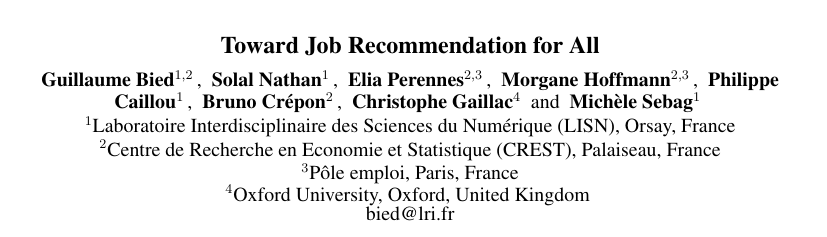Title: Toward Job Recommendation for All 
Authors: Guillaume Bied1,2, Solal Nathan1, Elia Perennes2,3, Morgane Hoffmann2,3, Philippe Caillou1, Bruno Crépon2, Christophe Gaillac4 and Michele Sebag1 
Affiliations: 
1. Laboratoire Interdisciplinaire des Sciences du Numérique (LISN), Orsay, France 
2.Centre de Recherche en Economie et Statistique (CREST), Palaiseau, France
3. pole emploi, Paris, France “Oxford University, 
4. Oxford, United Kingdom bied@lri.fr