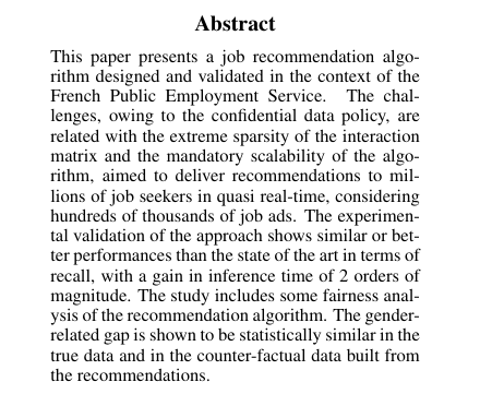 Abstract
This paper presents a job recommendation algorithm designed and validated in the context of the French Public Employment Service. The challenges, owing to the confidential data policy, are related with the extreme sparsity of the interaction matrix and the mandatory scalability of the algorithm, aimed to deliver recommendations to millions of job seekers in quasi real-time, considering hundreds of thousands of job ads. The experimental validation of the approach shows similar or better performances than the state of the art in terms of recall, with a gain in inference time of 2 orders of magnitude. The study includes some fairness analysis of the recommendation algorithm. The gender-related gap is shown to be statistically similar in the true data and in the counter-factual data built from the recommendations.